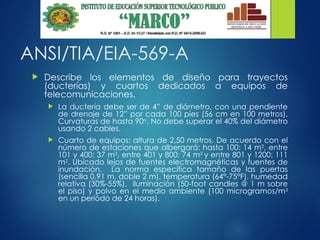 ANSI/TIA/EIA-569-A
 Describe los elementos de diseño para trayectos
(ducterías) y cuartos dedicados a equipos de
telecomunicaciones.
 La ductería debe ser de 4” de diámetro, con una pendiente
de drenaje de 12” por cada 100 pies (56 cm en 100 metros).
Curvaturas de hasta 90o
. No debe superar el 40% del diámetro
usando 2 cables.
 Cuarto de equipos: altura de 2,50 metros. De acuerdo con el
número de estaciones que albergará: hasta 100: 14 m2
, entre
101 y 400: 37 m2
, entre 401 y 800: 74 m2
y entre 801 y 1200: 111
m2
. Ubicado lejos de fuentes electromagnéticas y fuentes de
inundación. La norma especifica tamaño de las puertas
(sencilla 0,91 m, doble 2 m), temperatura (64°-75°F), humedad
relativa (30%-55%), iluminación (50-foot candles @ 1 m sobre
el piso) y polvo en el medio ambiente (100 microgramos/m3
en un periódo de 24 horas).
 