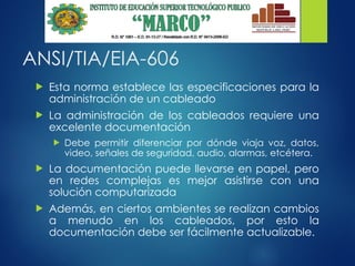 ANSI/TIA/EIA-606
 Esta norma establece las especificaciones para la
administración de un cableado
 La administración de los cableados requiere una
excelente documentación
 Debe permitir diferenciar por dónde viaja voz, datos,
video, señales de seguridad, audio, alarmas, etcétera.
 La documentación puede llevarse en papel, pero
en redes complejas es mejor asistirse con una
solución computarizada
 Además, en ciertos ambientes se realizan cambios
a menudo en los cableados, por esto la
documentación debe ser fácilmente actualizable.
 