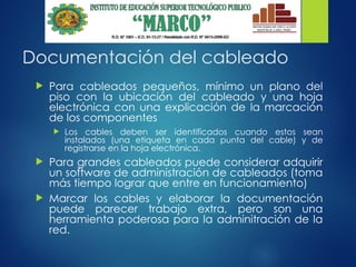 Documentación del cableado
 Para cableados pequeños, mínimo un plano del
piso con la ubicación del cableado y una hoja
electrónica con una explicación de la marcación
de los componentes
 Los cables deben ser identificados cuando estos sean
instalados (una etiqueta en cada punta del cable) y de
registrarse en la hoja electrónica.
 Para grandes cableados puede considerar adquirir
un software de administración de cableados (toma
más tiempo lograr que entre en funcionamiento)
 Marcar los cables y elaborar la documentación
puede parecer trabajo extra, pero son una
herramienta poderosa para la adminitración de la
red.
 