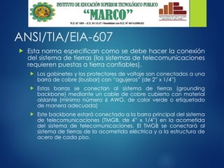 ANSI/TIA/EIA-607
 Esta norma especifican como se debe hacer la conexión
del sistema de tierras (los sistemas de telecomunicaciones
requieren puestas a tierra confiables).
 Los gabinetes y los protectores de voltaje son conectados a una
barra de cobre (busbar) con “agujeros” (de 2” x 1/4”)
 Estas barras se conectan al sistema de tierras (grounding
backbone) mediante un cable de cobre cubierto con material
aislante (mínimo número 6 AWG, de color verde o etiquetado
de manera adecuada)
 Este backbone estará conectado a la barra principal del sistema
de telecomunicaciones (TMGB, de 4” x 1/4”) en la acometida
del sistema de telecomunicaciones. El TMGB se conectará al
sistema de tierras de la acometida eléctrica y a la estructura de
acero de cada piso.
 