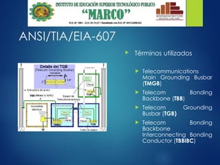 ANSI/TIA/EIA-607
 Términos utilizados
 Telecommunications
Main Grounding Busbar
(TMGB)
 Telecom Bonding
Backbone (TBB)
 Telecom Grounding
Busbar (TGB)
 Telecom Bonding
Backbone
Interconnecting Bonding
Conductor (TBBIBC)
 