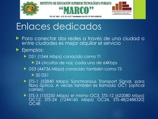 Enlaces dedicados
 Para conectar dos redes a través de una ciudad o
entre ciudades es mejor alquilar el servicio
 Ejemplos:
 DS1 (1544 Mbps) conocido como T1
 24 circuitos de voz, cada uno de 64Kbps
 DS3 (44736 Mbps) conocido también como T3
 30 DS1
 STS-1 (52840 Mbps) Synchronous Transport Signal, para
fibra óptica. A veces también es llamado OC1 (optical
carrier).
 STS-3 (155250 Mbps) el mismo OC3, STS-12 (622080 Mbps)
OC12, STS-24 (1244160 Mbps) OC24, STS-48(2488320)
OC48
 