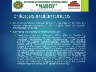 Enlaces inalámbricos
 La comunicación inhalambrica es aquella en la cual las
ondas electromagnéticas (sin ningún tipo de cable)
transportan la señal.
 Ejemplos de equipos inalámbricos son:
 Telefonos celulares, Beepers, GPSs (Global Positioning
Systems) Periféricos de compuatdor sin cables (mouse,
teclados, impresoras), LANs inalambricas, GSM (Global
System for Mobile Communication: sistema de telefonía
móvil), GRPS (General Packet Radio Service: servicio de
comunicación inalámbrico para conectarse a Internet),
EDGE (Enhanced Data GSM Environment: una versión rápida
de GSM), UMTS (Universal Mobile Telecommunications System:
un sistema broadband, basado en paquetes para telefonía y
datos), WAP (Wireless Application Protocol: un conjunto de
protocolos de comunicación para estádarizar la forma en
que los dispositivos inalámbricos pueden acceder Internet), i-
Mode (un teléfono inteligente para navegar en Internet,
ofrece video y colores en el aparato etelfónico)
 
