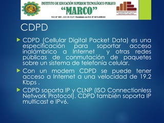 CDPD
 CDPD (Cellular Digital Packet Data) es una
especificación para soportar acceso
inalámbrico a Internet y otras redes
públicas de conmutación de paquetes
sobre un sistema de telefonía celular.
 Con un modem CDPD se puede tener
acceso a Internet a una velocidad de 19.2
Kbps .
 CDPD soporta IP y CLNP (ISO Connectionless
Network Protocol). CDPD también soporta IP
multicast e IPv6.
 