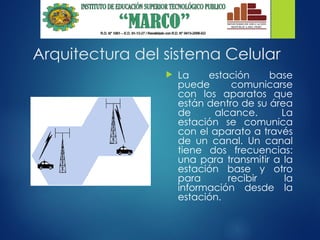 Arquitectura del sistema Celular
 La estación base
puede comunicarse
con los aparatos que
están dentro de su área
de alcance. La
estación se comunica
con el aparato a través
de un canal. Un canal
tiene dos frecuencias:
una para transmitir a la
estación base y otro
para recibir la
información desde la
estación.
 