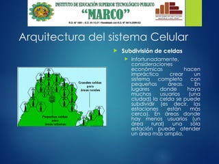 Arquitectura del sistema Celular
 Subdivisión de celdas
 Infortunadamente,
consideraciones
económicas hacen
impráctico crear un
sistema completo con
pequeñas áreas. En
lugares donde haya
muchos usuarios (una
ciudad) la celda se puede
subdividir (es decir, las
estaciones están más
cerca). En áreas donde
hay menos usuarios (un
área rural) una sóla
estación puede atender
un área más amplia.
 