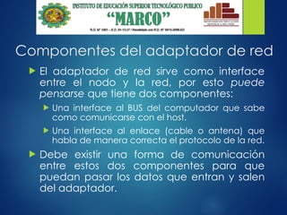 Componentes del adaptador de red
 El adaptador de red sirve como interface
entre el nodo y la red, por esto puede
pensarse que tiene dos componentes:
 Una interface al BUS del computador que sabe
como comunicarse con el host.
 Una interface al enlace (cable o antena) que
habla de manera correcta el protocolo de la red.
 Debe existir una forma de comunicación
entre estos dos componentes para que
puedan pasar los datos que entran y salen
del adaptador.
 