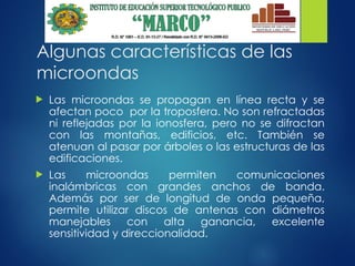 Algunas características de las
microondas
 Las microondas se propagan en línea recta y se
afectan poco por la troposfera. No son refractadas
ni reflejadas por la ionosfera, pero no se difractan
con las montañas, edificios, etc. También se
atenuan al pasar por árboles o las estructuras de las
edificaciones.
 Las microondas permiten comunicaciones
inalámbricas con grandes anchos de banda.
Además por ser de longitud de onda pequeña,
permite utilizar discos de antenas con diámetros
manejables con alta ganancia, excelente
sensitividad y direccionalidad.
 