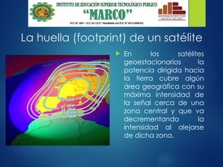 La huella (footprint) de un satélite
 En los satélites
geoestacionarios la
potencia dirigida hacia
la tierra cubre algún
área geográfica con su
máxima intensidad de
la señal cerca de una
zona central y que va
decrementando la
intensidad al alejarse
de dicha zona.
 