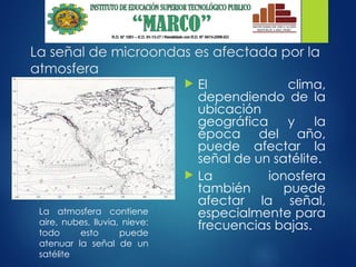 La señal de microondas es afectada por la
atmosfera
 El clima,
dependiendo de la
ubicación
geográfica y la
época del año,
puede afectar la
señal de un satélite.
 La ionosfera
también puede
afectar la señal,
especialmente para
frecuencias bajas.
La atmosfera contiene
aire, nubes, lluvia, nieve:
todo esto puede
atenuar la señal de un
satélite
 