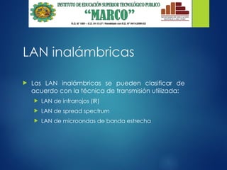 LAN inalámbricas
 Las LAN inalámbricas se pueden clasificar de
acuerdo con la técnica de transmisión utilizada:
 LAN de infrarrojos (IR)
 LAN de spread spectrum
 LAN de microondas de banda estrecha
 