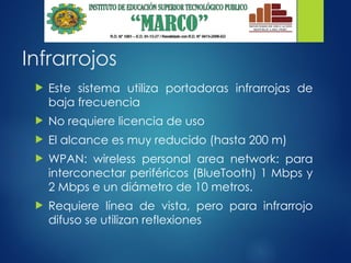 Infrarrojos
 Este sistema utiliza portadoras infrarrojas de
baja frecuencia
 No requiere licencia de uso
 El alcance es muy reducido (hasta 200 m)
 WPAN: wireless personal area network: para
interconectar periféricos (BlueTooth) 1 Mbps y
2 Mbps e un diámetro de 10 metros.
 Requiere línea de vista, pero para infrarrojo
difuso se utilizan reflexiones
 