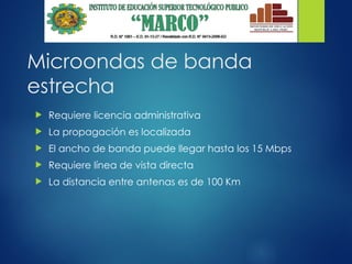 Microondas de banda
estrecha
 Requiere licencia administrativa
 La propagación es localizada
 El ancho de banda puede llegar hasta los 15 Mbps
 Requiere línea de vista directa
 La distancia entre antenas es de 100 Km
 