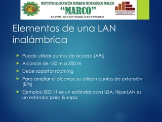 Elementos de una LAN
inalámbrica
 Puede utilizar puntos de acceso (APs)
 Alcance de 150 m a 300 m
 Debe soportar roaming
 Para ampliar el alcance se utilizan puntos de extensión
(EPs)
 Ejemplos: 802.11 es un estándar para USA, HiperLAN es
un estándar para Europa.
 