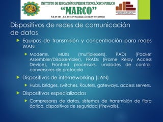 Dispositivos de redes de comunicación
de datos
 Equipos de transmisión y concentración para redes
WAN
 Modems, MUXs (multiplexers), PADs (Packet
Assembler/Disassembler), FRADs (Frame Relay Access
Device), Front-ed processors, unidades de control,
conversores de protocolo
 Dispositivos de interneworking (LAN)
 Hubs, bridges, switches, Routers, gateways, access servers.
 Dispositivos especializados
 Compresores de datos, sistemas de transmisión de fibra
óptica, dispositivos de seguridad (firewalls).
 