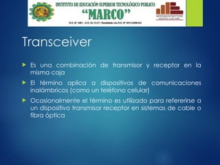 Transceiver
 Es una combinación de transmisor y receptor en la
misma caja
 El término aplica a dispositivos de comunicaciones
inalámbricos (como un teléfono celular)
 Ocasionalmente el término es utilizado para refererirse a
un dispositivo transmisor receptor en sistemas de cable o
fibra óptica
 