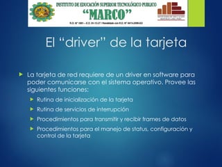 El “driver” de la tarjeta
 La tarjeta de red requiere de un driver en software para
poder comunicarse con el sistema operativo. Provee las
siguientes funciones:
 Rutina de inicialización de la tarjeta
 Rutina de servicios de interrupción
 Procedimientos para transmitir y recibir frames de datos
 Procedimientos para el manejo de status, configuración y
control de la tarjeta
 