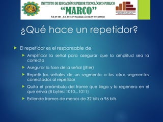¿Qué hace un repetidor?
 El repetidor es el responsable de
 Amplificar la señal para asegurar que la amplitud sea la
correcta
 Asegurar la fase de la señal (jitter)
 Repetir las señales de un segmento a los otros segmentos
conectados al repetidor
 Quita el preámbulo del frame que llega y lo regenera en el
que envía (8 bytes: 1010...1011)
 Extiende frames de menos de 32 bits a 96 bits
 