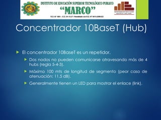 Concentrador 10BaseT (Hub)
 El concentrador 10BaseT es un repetidor.
 Dos nodos no pueden comunicarse atravesando más de 4
hubs (regla 5-4-3).
 Máximo 100 mts de longitud de segmento (peor caso de
atenuación: 11.5 dB).
 Generalmente tienen un LED para mostrar el enlace (link).
 