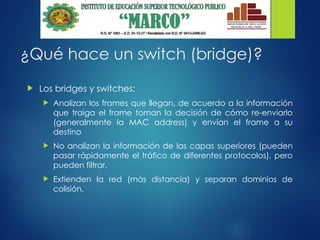 ¿Qué hace un switch (bridge)?
 Los bridges y switches:
 Analizan los frames que llegan, de acuerdo a la información
que traiga el frame toman la decisión de cómo re-enviarlo
(generalmente la MAC address) y envían el frame a su
destino
 No analizan la información de las capas superiores (pueden
pasar rápidamente el tráfico de diferentes protocolos), pero
pueden filtrar.
 Extienden la red (más distancia) y separan dominios de
colisión.
 