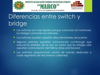 Diferencias entre switch y
bridge
 Los switches son más rápidos porque conmutan en hardware,
los bridges conmutan en software.
 Los switches pueden soportar altas densidades de puertos
 Algunos switches soportan conmutación cut-through que
reduce los retardos de la red, en tanto que los bridges sólo
soportan conmutación del tráfico store-and-forward.
 Los switches proporcionan ancho de banda dedicado a
cada segmento de red (menos colisiones)
 