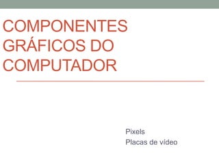 COMPONENTES 
GRÁFICOS DO 
COMPUTADOR 
Pixels 
Placas de vídeo 
 
