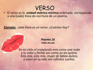 VERSO
• El verso es la unidad métrica mínima ordenada. corresponde
a una (cada) línea de escritura de un poema.
Ejemplo: cada línea es un verso. ¿Cuántos hay?
Poema 16
Pablo Neruda
En mi cielo al crepúsculo eres como una nube
y tu color y forma son como yo los quiero.
Eres mía, eres mía, mujer de labios dulces,
y viven en tu vida mis infinitos sueños.
 