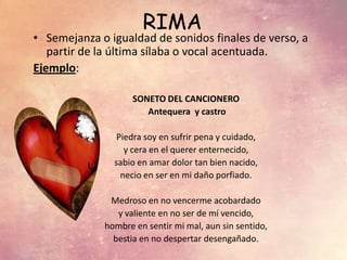 RIMA
• Semejanza o igualdad de sonidos finales de verso, a
partir de la última sílaba o vocal acentuada.
Ejemplo:
SONETO DEL CANCIONERO
Antequera y castro
Piedra soy en sufrir pena y cuidado,
y cera en el querer enternecido,
sabio en amar dolor tan bien nacido,
necio en ser en mi daño porfiado.
Medroso en no vencerme acobardado
y valiente en no ser de mí vencido,
hombre en sentir mi mal, aun sin sentido,
bestia en no despertar desengañado.
 