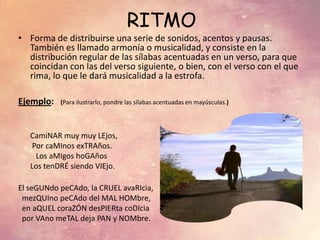 RITMO
• Forma de distribuirse una serie de sonidos, acentos y pausas.
También es llamado armonía o musicalidad, y consiste en la
distribución regular de las sílabas acentuadas en un verso, para que
coincidan con las del verso siguiente, o bien, con el verso con el que
rima, lo que le dará musicalidad a la estrofa.
Ejemplo: (Para ilustrarlo, pondre las sílabas acentuadas en mayúsculas.)
CamiNAR muy muy LEjos,
Por caMInos exTRAños.
Los aMIgos hoGAños
Los tenDRÉ siendo VIEjo.
El seGUNdo peCAdo, la CRUEL avaRIcia,
mezQUIno peCAdo del MAL HOMbre,
en aQUEL coraZÓN desPIERta coDIcia
por VAno meTAL deja PAN y NOMbre.
 