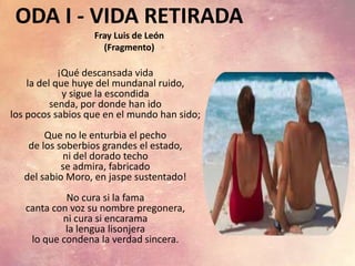 ODA I - VIDA RETIRADA
Fray Luis de León
(Fragmento)
¡Qué descansada vida
la del que huye del mundanal ruido,
y sigue la escondida
senda, por donde han ido
los pocos sabios que en el mundo han sido;
Que no le enturbia el pecho
de los soberbios grandes el estado,
ni del dorado techo
se admira, fabricado
del sabio Moro, en jaspe sustentado!
No cura si la fama
canta con voz su nombre pregonera,
ni cura si encarama
la lengua lisonjera
lo que condena la verdad sincera.
 