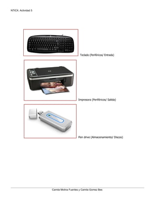 NTICX. Actividad 5




                                           Teclado (Periféricos/ Entrada)




                                         Impresora (Periféricos/ Salida)




                                         Pen drive (Almacenamiento/ Discos)




                     Camila Molina Fuentes y Camila Gomez Bes
 