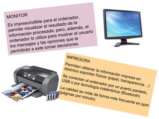 MONITOR Es imprescindible para el ordenador, permite visualizar el resultado de la información procesada; pero, además, el ordenador lo utiliza para mostrar al usuario los mensajes y las opciones que le permitirán a este tomar decisiones. IMPRESORA Permiten obtener la información impresa en distintos soportes físicos (papel, transparencia…) Se conectan al ordenador por un puerto paralelo, USB o por tecnología inalámbrica (Bluetooth) La calidad se mide de forma más frecuente en ppm (páginas por minuto) 