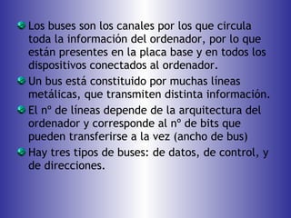 Los buses son los canales por los que circula toda la información del ordenador, por lo que están presentes en la placa base y en todos los dispositivos conectados al ordenador. Un bus está constituido por muchas líneas metálicas, que transmiten distinta información. El nº de líneas depende de la arquitectura del ordenador y corresponde al nº de bits que pueden transferirse a la vez (ancho de bus) Hay tres tipos de buses: de datos, de control, y de direcciones. 