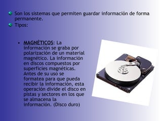 Son los sistemas que permiten guardar información de forma permanente. Tipos: MAGNÉTICOS : La información se graba por polarización de un material magnético. La información en discos compuestos por superficies magnéticas. Antes de su uso se formatea para que pueda recibir la información, esta operación divide el disco en pistas y sectores en los que se almacena la información. (Disco duro) 