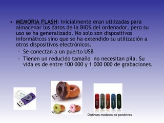 MEMORIA FLASH : Inicialmente eran utilizadas para almacenar los datos de la BIOS del ordenador, pero su uso se ha generalizado. No solo son dispositivos informáticos sino que se ha extendido su utilización a otros dispositivos electrónicos. Se conectan a un puerto USB Tienen un reducido tamaño  no necesitan pila. Su vida es de entre 100 000 y 1 000 000 de grabaciones . Distintos modelos de pendrives 