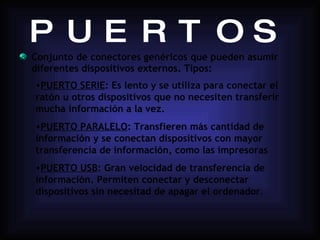 PUERTOS Conjunto de conectores genéricos que pueden asumir diferentes dispositivos externos. Tipos: PUERTO SERIE : Es lento y se utiliza para conectar el ratón u otros dispositivos que no necesiten transferir mucha información a la vez. PUERTO PARALELO : Transfieren más cantidad de información y se conectan dispositivos con mayor transferencia de información, como las impresoras PUERTO USB : Gran velocidad de transferencia de información. Permiten conectar y desconectar dispositivos sin necesitad de apagar el ordenador . 