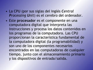 La CPU (por sus siglas del inglés  C entral  P rocessing  U nit ) es el cerebro del ordenador. Este  procesador  es el componente en una computadora digital que interpreta las instrucciones y procesa los datos contenidos en los programas de la computadora. Las CPU proporcionan la característica fundamental de la computadora digital (la programabilidad) y son uno de los componentes necesarios encontrados en las computadoras de cualquier tiempo, junto con el almacenamiento primario y los dispositivos de entrada/salida.  