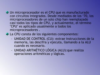 Un microprocesador es el CPU que es manufacturado con circuitos integrados. Desde mediados de los ‘70, los microprocesadores de un solo chip han reemplazado casi todos los tipos de CPU, y actualmente, el término "CPU" es aplicado usualmente a todos los microprocesadores . La CPU consta de los siguientes componentes: UNIDAD DE CONTROL (CU): extrae instrucciones de la memoria, las descifra y ejecuta, llamando a la ALU cuando es necesario. UNIDAD ARITMÉTICO LÓGICA (ALU):que realiza operaciones aritméticas y lógicas.   
