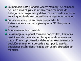 La memoria RAM (Random Access Memory) se compone de uno o más chips y se utiliza como memoria de trabajo para programas y datos. Es un tipo de memoria volátil que pierde su contenido al apagar el ordenador. Su función consiste en tener preparadas las instrucciones y los datos para que la CPU los pueda procesar Es una memoria extensible. Se asemeja a un panel formado por casillas, llamadas posiciones de memoria, en las que se almacenan los datos. El microprocesador debe saber exactamente la posición en memoria de cada dato, por lo que las posiciones están identificadas por un nº: dirección de memoria. 