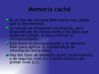 Memoria caché Es un tipo de memoria RAM mucho más rápida que la convencional. Su función es almacenar información, pero dispondrá de las instrucciones o los datos que acaba de utilizar, o vaya a utilizar el microprocesador. Está entre el microprocesador y la memoria RAM (para agilizar la transferencia de información entre ellos) Hay dos tipos de memoria caché: caché externa o de segundo nivel (L) y caché interna o de primer nivel (L1). 