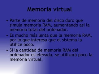 Memoria virtual Parte de memoria del disco duro que simula memoria RAM, aumentando así la memoria total del ordenador. Es mucho más lenta que la memoria RAM, por lo que interesa que el sistema la utilice poco. Si la cantidad de memoria RAM del ordenador es elevada, se utilizará poco la memoria virtual. 