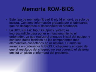 Memoria ROM-BIOS Este tipo de memoria ( R ead  O nly  M emory), es solo de lectura. Contiene información grabada por el fabricante, que no desaparece al desconectar el ordenador. La BIOS ( B asic  I nput  O utput  S ystem) es imprescindible para poner en funcionamiento el ordenador, ya que realiza el chequeo inicial del equipo, y contiene datos técnicos de los componentes más elementales conectados en el sistema. Cuando se arranca un ordenador la BIOS lo chequea y en caso de que el resultado del chequeo no sea correcto el sistema emitirá un pitido e informará del problema. 