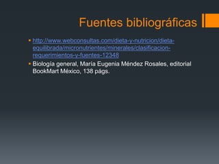 Fuentes bibliográficas
 http://www.webconsultas.com/dieta-y-nutricion/dieta-
equilibrada/micronutrientes/minerales/clasificacion-
requerimientos-y-fuentes-12348
 Biología general, María Eugenia Méndez Rosales, editorial
BookMart México, 138 págs.
 
