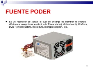 FUENTE PODER Es un regulador de voltaje el cual se encarga de distribuir la energía  eléctrica al computador es decir a la Placa Madre( Motherboard), Cd-Rom, DVD-Rom disquetera, disco duro, microprocesador , etc . 