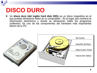DISCO DURO Un  disco duro (del inglés hard disk (HD) ) es un disco magnético en el que puedes almacenar datos en tu computador . Es el lugar que contiene la información electrónica y donde se almacenan todos los programas (software). Es uno de los componentes del hardware más importantes dentro de tu PC  