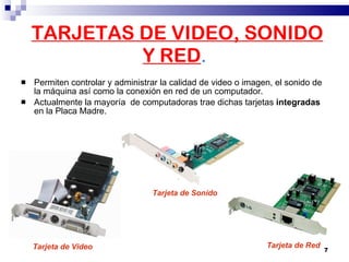 TARJETAS DE VIDEO, SONIDO Y RED . Permiten controlar y administrar la calidad de video o imagen, el sonido de la máquina así como la conexión en red de un computador.  Actualmente la mayoría  de computadoras trae dichas tarjetas  integradas  en la Placa Madre. Tarjeta de Video Tarjeta de Sonido Tarjeta de Red 