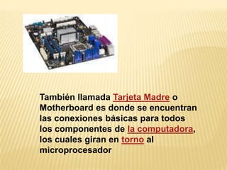 También llamada Tarjeta Madre o
Motherboard es donde se encuentran
las conexiones básicas para todos
los componentes de la computadora,
los cuales giran en torno al
microprocesador
 