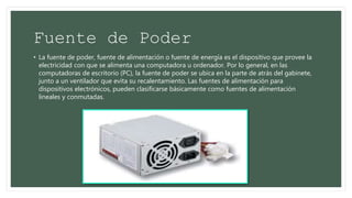 Fuente de Poder
• La fuente de poder, fuente de alimentación o fuente de energía es el dispositivo que provee la
electricidad con que se alimenta una computadora u ordenador. Por lo general, en las
computadoras de escritorio (PC), la fuente de poder se ubica en la parte de atrás del gabinete,
junto a un ventilador que evita su recalentamiento. Las fuentes de alimentación para
dispositivos electrónicos, pueden clasificarse básicamente como fuentes de alimentación
lineales y conmutadas.
 