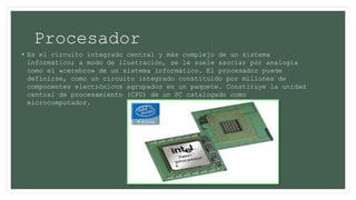 Procesador
• Es el circuito integrado central y más complejo de un sistema
informático; a modo de ilustración, se le suele asociar por analogía
como el «cerebro» de un sistema informático. El procesador puede
definirse, como un circuito integrado constituido por millones de
componentes electrónicos agrupados en un paquete. Constituye la unidad
central de procesamiento (CPU) de un PC catalogado como
microcomputador.
 