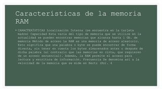 Características de la memoria
RAM
• CARACTERÍSTICAS Localización Interna (se encuentra en la tarjeta
madre) Capacidad Esta varia del tipo de memoria que se utilice en la
actualidad se pueden encontrar memorias que alcanza hasta 1 Gb. de
memoria Método de acceso La RAM es una memoria de acceso aleatorio.
Esto significa que una palabra o byte se puede encontrar de forma
directa, sin tener en cuenta los bytes almacenados antes o después de
dicha palabra (al contrario que las memorias en cinta, que requieren
de un acceso secuencial). Además, la RAM permite el acceso para
lectura y escritura de información. Frecuencia Se denomina así a la
velocidad de la memoria que se mide en Hertz (Hz). 4
 